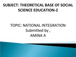SUBJECT: THEORETICAL BASE OF SOCIAL 
SCIENCE EDUCATION-2 
TOPIC: NATIONAL INTEGRATION 
Submitted by , 
AMINA A 
 