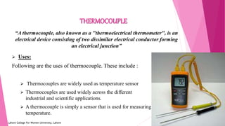 1
THERMOCOUPLE
Lahore College For Women University, Lahore
“A thermocouple, also known as a "thermoelectrical thermometer", is an
electrical device consisting of two dissimilar electrical conductor forming
an electrical junction”
 Uses:
Following are the uses of thermocouple. These include :
 Thermocouples are widely used as temperature sensor
 Thermocouples are used widely across the different
industrial and scientific applications.
 A thermocouple is simply a sensor that is used for measuring
temperature.
 