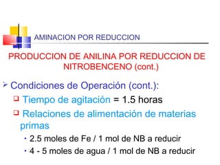 AMINACION POR REDUCCION
PRODUCCION DE ANILINA POR REDUCCION DE
NITROBENCENO (cont.)
 Condiciones de Operación (cont.):
 Tiempo de agitación = 1.5 horas
 Relaciones de alimentación de materias
primas
• 2.5 moles de Fe / 1 mol de NB a reducir
• 4 - 5 moles de agua / 1 mol de NB a reducir
 