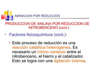 AMINACION POR REDUCCION
PRODUCCION DE ANILINA POR REDUCCION DE
NITROBENCENO (cont.)
 Factores fisicoquímicos (cont.):
• Este proceso de reducción es una
reacción catalítica heterogénea. Es
necesario un íntimo contacto entre el
nitrobenceno, el hierro y el catalizador.
Esto se logra con una agitación intensa.
 