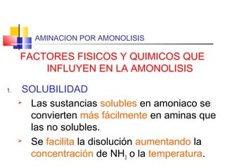 AMINACION POR AMONOLISIS
FACTORES FISICOS Y QUIMICOS QUE
INFLUYEN EN LA AMONOLISIS
1. SOLUBILIDAD
 Las sustancias solubles en amoniaco se
convierten más fácilmente en aminas que
las no solubles.
 Se facilita la disolución aumentando la
concentración de NH3 o la temperatura.
 