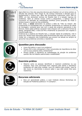 www.lean.org.br
Guia de Estudo - "A MINA DE OURO" Lean Institute Brasil 10
Questões para discussão
• Como Phil definiu o que é um problema?
• Porque Phil e Amy começaram a ficar convencidos da importância de olhar
com os seus próprios olhos, diretamente?
• Porque perder a relevância as metodologias de solução de problemas
quando não há trabalho padronizado e estabilidade?
Exercício prático
• Observe como as pessoas identificam e resolvem problemas na sua
empresa. Faça uma caminhada bem vagarosa pela planta e identifique
problemas em cada área visitada. Leve um caderno para anotar. Veja se
são novos ou recorrentes e procure saber o que está sendo feito para
resolvê-los.
Recursos adicionais
• Para um aprendizado prático, o Lean Institute oferece Workshops de
Solução de Problemas públicos e "in company".
Agora Bob tira o foco dos assuntos técnicos para focalizar em um tema central, as
atitudes das pessoas. Para chegar lá, ele começa chamando a atenção para os
equipamentos e mostra que, além das ferramentas tradicionais como TPM ou
SMED, um dos elementos centrais da filosofia lean é a solução rigorosa de
problemas. Após as vitórias iniciais contra o desperdício, o esforço deve-se
concentrar na aplicação da metodologia científica (cinco porquês) de modo a
sempre buscar a causa raiz dos problemas.
Alem disso, o sensei demonstra na prática a idéia do "mão na massa", tão
fundamental na mentalidade lean ao trabalhar diretamente na melhoria da célula
de montagem, contando para isso com a ajuda dos próprios operadores e dos
técnicos. Estas ações práticas causaram mais choques com a estrutura formal da
planta, obrigando Matt, o sócio de Phil a finalmente se posicionar com respeito à
transformação lean.
Evidencia-se a essência da filosofia lean, a solução rápida de problemas, indo à
causa raiz. Muitos ficam fascinados pelas ferramentas lean para criar fluxo, puxar,
nivelar etc e esquecem dos fundamentos que provem da atitude de sempre se
aproximar dos problemas concretos e resolvê-los.
 