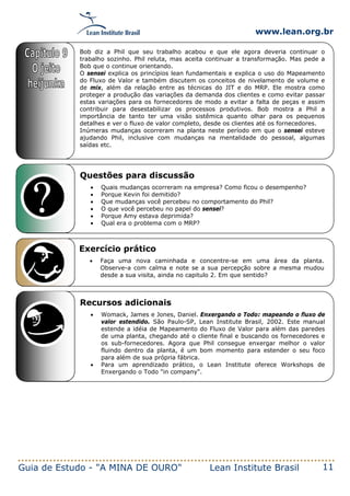www.lean.org.br
Guia de Estudo - "A MINA DE OURO" Lean Institute Brasil 11
Questões para discussão
• Quais mudanças ocorreram na empresa? Como ficou o desempenho?
• Porque Kevin foi demitido?
• Que mudanças você percebeu no comportamento do Phil?
• O que você percebeu no papel do sensei?
• Porque Amy estava deprimida?
• Qual era o problema com o MRP?
Exercício prático
• Faça uma nova caminhada e concentre-se em uma área da planta.
Observe-a com calma e note se a sua percepção sobre a mesma mudou
desde a sua visita, ainda no capitulo 2. Em que sentido?
Recursos adicionais
• Womack, James e Jones, Daniel. Enxergando o Todo: mapeando o fluxo de
valor estendido. São Paulo-SP, Lean Institute Brasil, 2002. Este manual
estende a idéia de Mapeamento do Fluxo de Valor para além das paredes
de uma planta, chegando até o cliente final e buscando os fornecedores e
os sub-fornecedores. Agora que Phil consegue enxergar melhor o valor
fluindo dentro da planta, é um bom momento para estender o seu foco
para além de sua própria fábrica.
• Para um aprendizado prático, o Lean Institute oferece Workshops de
Enxergando o Todo "in company".
Bob diz a Phil que seu trabalho acabou e que ele agora deveria continuar o
trabalho sozinho. Phil reluta, mas aceita continuar a transformação. Mas pede a
Bob que o continue orientando.
O sensei explica os princípios lean fundamentais e explica o uso do Mapeamento
do Fluxo de Valor e também discutem os conceitos de nivelamento de volume e
de mix, além da relação entre as técnicas do JIT e do MRP. Ele mostra como
proteger a produção das variações da demanda dos clientes e como evitar passar
estas variações para os fornecedores de modo a evitar a falta de peças e assim
contribuir para desestabilizar os processos produtivos. Bob mostra a Phil a
importância de tanto ter uma visão sistêmica quanto olhar para os pequenos
detalhes e ver o fluxo de valor completo, desde os clientes até os fornecedores.
Inúmeras mudanças ocorreram na planta neste período em que o sensei esteve
ajudando Phil, inclusive com mudanças na mentalidade do pessoal, algumas
saídas etc.
 