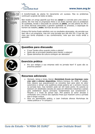 www.lean.org.br
Guia de Estudo - "A MINA DE OURO" Lean Institute Brasil 12
Questões para discussão
• O que Tanaka olhou quando visitou a planta?
• Quais são os principais desafios para manter o sistema?
• Quase elementos da cultura começam ser alterados?
Exercício prático
• Em que estágio a sua empresa está na jornada lean? E quais são os
próximos passos?
Recursos adicionais
• Womack, James e Jones, Daniel. Mentalidade Enxuta nas Empresas: como
criar valor e eliminar desperdícios. Editora Campus, RJ, 2005, 2a
edição.
Este clássico que popularizaram os conceitos lean para alem do setor
automotivo e atingir uma audiência ampla poderia ser o primeiro recurso
na jornada lean, mas também pode ser útil neste ponto. Os autores se
baseiam em detalhados estudos de casos em diferentes industrias e paises
para estabelecer alguns princípios fundamentais que caracterizam a
filosofia e o modo de pensar lean. Phil poderia se sentir aliviado e
confortado com a leitura dos capítulos finais que mostram como a jornada
lean é longa e árdua.
• Para um aprendizado prático, o Lean Institute oferece Workshops de
Jidoka públicos e "in company".
A transformação da planta foi claramente um sucesso. Mas os problemas
continuam surgindo de todos os lados.
Bob recebe um amigo japonês que fora seu sensei e o convida para uma visita a
planta. Ele mal nota os progressos feitos e vai direto apontar para os problemas
de qualidade, levado a discussão do conceito de jidoka, um dos pilares do TPS e
as varias técnicas associadas a garantir qualidade no processo, a separação do
homem do trabalho, andon, técnicas de evitar erros etc.
Embora Phil tenha ficado satisfeito com os resultados alcançados, ele percebe que
lean não é um programa, mas sim uma jornada que não tem fim. E que ele, por
mais que tenha ampliado o seu conhecimento, nota que tem muito ainda a
aprender.
 