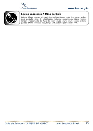 www.lean.org.br
Guia de Estudo - "A MINA DE OURO" Lean Institute Brasil 13
Léxico Lean para A Mina de Ouro
Veja no Léxico Lean os principais termos lean citados neste livro como: andon,
cinco porquês, cinco S, estabilidade, heijunka/ nivelamento, jidoka, kaizen,
kanban, mapeamento do fluxo de valor, muda, mura, muri, sensei, sistema
puxado, SMED, tempo de ciclo, tempo takt, trabalho padronizado, TPM.
 