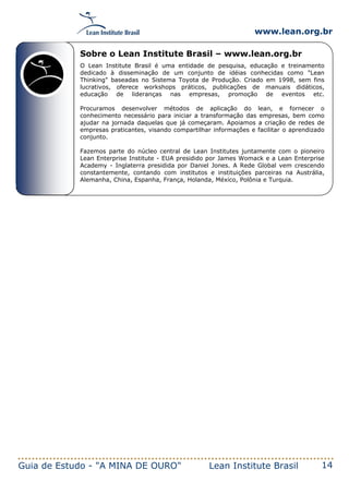 www.lean.org.br
Guia de Estudo - "A MINA DE OURO" Lean Institute Brasil 14
Sobre o Lean Institute Brasil – www.lean.org.br
O Lean Institute Brasil é uma entidade de pesquisa, educação e treinamento
dedicado à disseminação de um conjunto de idéias conhecidas como "Lean
Thinking" baseadas no Sistema Toyota de Produção. Criado em 1998, sem fins
lucrativos, oferece workshops práticos, publicações de manuais didáticos,
educação de lideranças nas empresas, promoção de eventos etc.
Procuramos desenvolver métodos de aplicação do lean, e fornecer o
conhecimento necessário para iniciar a transformação das empresas, bem como
ajudar na jornada daquelas que já começaram. Apoiamos a criação de redes de
empresas praticantes, visando compartilhar informações e facilitar o aprendizado
conjunto.
Fazemos parte do núcleo central de Lean Institutes juntamente com o pioneiro
Lean Enterprise Institute - EUA presidido por James Womack e a Lean Enterprise
Academy - Inglaterra presidida por Daniel Jones. A Rede Global vem crescendo
constantemente, contando com institutos e instituições parceiras na Austrália,
Alemanha, China, Espanha, França, Holanda, México, Polônia e Turquia.
 