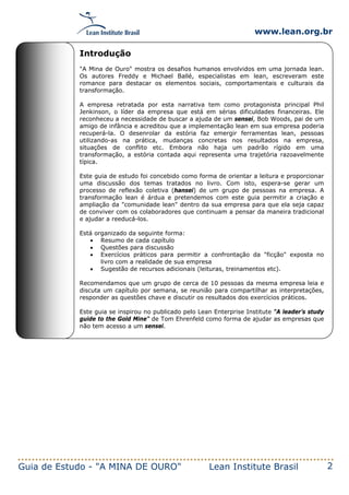 www.lean.org.br
Guia de Estudo - "A MINA DE OURO" Lean Institute Brasil 2
Introdução
"A Mina de Ouro" mostra os desafios humanos envolvidos em uma jornada lean.
Os autores Freddy e Michael Ballé, especialistas em lean, escreveram este
romance para destacar os elementos sociais, comportamentais e culturais da
transformação.
A empresa retratada por esta narrativa tem como protagonista principal Phil
Jenkinson, o líder da empresa que está em sérias dificuldades financeiras. Ele
reconheceu a necessidade de buscar a ajuda de um sensei, Bob Woods, pai de um
amigo de infância e acreditou que a implementação lean em sua empresa poderia
recuperá-la. O desenrolar da estória faz emergir ferramentas lean, pessoas
utilizando-as na prática, mudanças concretas nos resultados na empresa,
situações de conflito etc. Embora não haja um padrão rígido em uma
transformação, a estória contada aqui representa uma trajetória razoavelmente
típica.
Este guia de estudo foi concebido como forma de orientar a leitura e proporcionar
uma discussão dos temas tratados no livro. Com isto, espera-se gerar um
processo de reflexão coletiva (hansei) de um grupo de pessoas na empresa. A
transformação lean é árdua e pretendemos com este guia permitir a criação e
ampliação da "comunidade lean" dentro da sua empresa para que ela seja capaz
de conviver com os colaboradores que continuam a pensar da maneira tradicional
e ajudar a reeducá-los.
Está organizado da seguinte forma:
• Resumo de cada capítulo
• Questões para discussão
• Exercícios práticos para permitir a confrontação da "ficção" exposta no
livro com a realidade de sua empresa
• Sugestão de recursos adicionais (leituras, treinamentos etc).
Recomendamos que um grupo de cerca de 10 pessoas da mesma empresa leia e
discuta um capítulo por semana, se reunião para compartilhar as interpretações,
responder as questões chave e discutir os resultados dos exercícios práticos.
Este guia se inspirou no publicado pelo Lean Enterprise Institute "A leader’s study
guide to the Gold Mine" de Tom Ehrenfeld como forma de ajudar as empresas que
não tem acesso a um sensei.
 