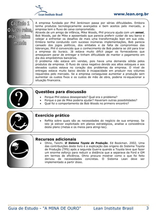 www.lean.org.br
Guia de Estudo - "A MINA DE OURO" Lean Institute Brasil 3
Questões para discussão
• Porque Phil estava desesperado? Qual era o problema?
• Porque o pai de Mike poderia ajudar? Haveriam outras possibilidades?
• Qual foi o comportamento de Bob Woods no primeiro encontro?
Exercício prático
• Reflita sobre quais são as necessidades do negócio de sua empresa. Se
isto já estiver explicitado em planos estratégicos, analise a consistência
deste plano (metas e os meios para atingi-las).
1
Recursos adicionais
• Ohno, Taiichi. O Sistema Toyota de Produção. Ed Bookman. 2002. Uma
das contribuições deste livro é a explicação das origens do Sistema Toyota
de Produção (TPS) após a segunda Guerra quando a Toyota teve que fazer
um enorme esforço para reduzir a distância que a separava da Ford e GM
em termos de eficiência. Ohno procura mostrar como o que foi feito
derivou de necessidades concretas. O Sistema Lean deve ser
implementado a partir disso.
A empresa fundada por Phil Jenkinson passa por sérias dificuldades. Embora
tenha produtos tecnologicamente avançados e bem aceitos pelo mercado, a
empresa tem o fluxo de caixa comprometido.
Através de um amigo de infância, Mike Woods, Phil procura ajuda com um sensei,
Bob Woods, pai de Mike e aposentado que parecia preferir cuidar de seu barco e
velejar a enfrentar os desafios de mais uma transformação lean em sua vida.
Embora tenha conduzido com sucesso inúmeras implementações, Bob parecia
cansado dos jogos políticos, dos embates e da falta de compromisso das
lideranças. Phil é convencido que o conhecimento de Bob poderia se útil para tirar
a empresa do buraco. Já estava muito difícil pagar os fornecedores que
ameaçavam parar de entregar e tinham dificuldade de manter o pagamento em
dia dos empréstimos bancários.
O problema não estava em vendas, pois havia uma demanda sólida pelos
produtos da empresa. O fluxo de caixa negativo devido aos altos estoques e aos
elevados custos estava no coração dos problemas da empresa. O nível de
entregas estava muito baixo devido à incapacidade em produzir nos volumes
requeridos pelo mercado. Se a empresa conseguisse aumentar a produção sem
aumentar os custos fixos e os custos de mão de obra, poderia re-equacionar a
situação financeira.
 