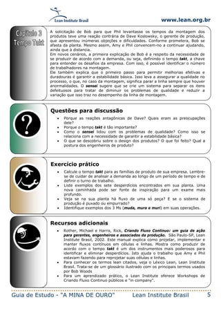 www.lean.org.br
Guia de Estudo - "A MINA DE OURO" Lean Institute Brasil 5
Exercício prático
• Calcule o tempo takt para as famílias de produto de sua empresa. Lembre-
se de cuidar de analisar a demanda ao longo de um período de tempo e de
definir o turno de trabalho.
• Liste exemplos dos sete desperdícios encontrados em sua planta. Uma
nova caminhada pode ser fonte de inspiração para um exame mais
profundo.
• Veja se na sua planta há fluxo de uma só peça? E se o sistema de
produção é puxado ou empurrado?
• Identifique exemplos dos 3 Ms (muda, mura e muri) em suas operações.
Recursos adicionais
• Rother, Michael e Harris, Rick, Criando Fluxo Continuo: um guia de ação
para gerentes, engenheiros e associados da produção. São Paulo-SP, Lean
Institute Brasil, 2002. Este manual explica como projetar, implementar e
manter fluxos contínuos em células e linhas. Mostra como produzir de
acordo com o tempo takt é um dos instrumentos mais poderosos para
identificar e eliminar desperdícios. Isto ajuda o trabalho que Amy e Phil
estavam fazendo para reprojetar suas células e linhas.
• Para conhecer os termos lean citados, veja o Léxico Lean, Lean Institute
Brasil. Trata-se de um glossário ilustrado com os principais termos usados
por Bob Woods
• Para um aprendizado prático, o Lean Institute oferece Workshops de
Criando Fluxo Continuo públicos e "in company".
A solicitação de Bob para que Phil levantasse os tempos da montagem dos
produtos teve uma reação contrária de Dave Koslowsky, o gerente de produção,
que apresentou inúmeras objeções e dificuldades. Conforme prometera, Bob se
afasta da planta. Mesmo assim, Amy e Phil convencem-no a continuar ajudando,
ainda que à distancia.
Em novos cenários, a primeira explicação de Bob é a respeito da necessidade de
se produzir de acordo com a demanda, ou seja, definindo o tempo takt, a chave
para entender os desafios da empresa. Com isso, é possível identificar o número
de trabalhadores na montagem.
Ele também explica que o primeiro passo para permitir melhorias efetivas e
duradouras é garantir a estabilidade básica. Isso leva a assegurar a qualidade no
processo, o que, no caso da montagem, significa parar a linha sempre que houver
anormalidades. O sensei sugere que se crie um sistema para separar os itens
defeituosos para tratar de diminuir os problemas de qualidade e reduzir a
variação que isso traz no desempenho da linha de montagem.
Questões para discussão
• Porque as reações antagônicas de Dave? Quais eram as preocupações
dele?
• Porque o tempo takt é tão importante?
• Como o sensei lidou com os problemas de qualidade? Como isso se
relaciona com a necessidade de garantir a estabilidade básica?
• O que se descobriu sobre o design dos produtos? O que foi feito? Qual a
postura dos engenheiros de produto?
 