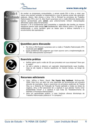www.lean.org.br
Guia de Estudo - "A MINA DE OURO" Lean Institute Brasil 6
Questões para discussão
• Por Amy e Phil ficaram surpresos com a visão o Trabalho Padronizado (TP)
mostrada pelo sensei?
• Quais problemas eles julgaram que iriam ocorrer com a implementação do
TP? Eles efetivamente ocorreram?
Exercício prático
• Reflita sobre qual a visão de 5S que prevalece em sua empresa? Para que
é usado?
• Vá até a planta e observe um operador desempenhando suas funções.
Veja se ele repete a mesma seqüência no mesmo tempo, ao longo do
tempo.
Recursos adicionais
• Liker, Jeffrey e Meier, David. The Toyota Way fieldbook. McGraw-Hill,
2006. Este livro vai alem de uma descrição de ferramentas pra amostra
através de exemplos, dicas e exercícios os princípios essências do Toyota
Way ou o Sistema de Produção da Toyota aplicado a todas as áreas do
negócio. Amy e Phil adorariam ler o capítulo 4 que aborda "Como Criar
Estabilidade Inicial" e o capítulo 6 que trata do "Estabelecimento de
Padrões e Processos Padronizados".
• Para um aprendizado prático, o Lean Institute oferece Workshops de
Trabalho Padronizado públicos e "in company".
Ao avaliar os progressos conquistados, o sensei ajuda Phil e Amy a notar que
havia uma grande variação no desempenho e que os ganhos ainda não apreciam
estáveis. Assim, Bob ensina a Amy, Phil e Michael os princípios do Trabalho
Padronizado (TP) e do 5 S. Eles ficam surpresos com a visão diferente destes dois
tópicos apresentada pelo sensei, pois anteriormente tinham interpretações
diferentes sobre estas ferramentas.
Garantir o TP é fundamental para possibilitar a repetição das tarefas na mesma
seqüência dentro todo tempo takt estabelecido. Bob mostra como o TP ajuda na
estabilização e como também gera as bases para a efetiva melhoria e o
envolvimento dos operadores.
 