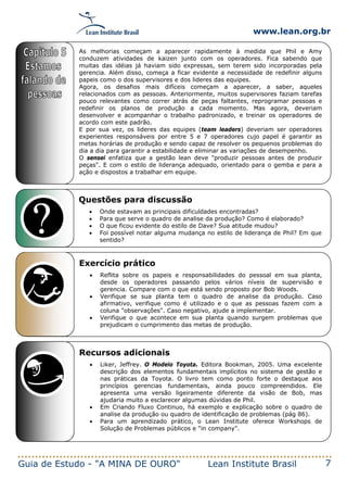 www.lean.org.br
Guia de Estudo - "A MINA DE OURO" Lean Institute Brasil 7
Questões para discussão
• Onde estavam as principais dificuldades encontradas?
• Para que serve o quadro de analise da produção? Como é elaborado?
• O que ficou evidente do estilo de Dave? Sua atitude mudou?
• Foi possível notar alguma mudança no estilo de liderança de Phil? Em que
sentido?
Exercício prático
• Reflita sobre os papeis e responsabilidades do pessoal em sua planta,
desde os operadores passando pelos vários níveis de supervisão e
gerencia. Compare com o que está sendo proposto por Bob Woods.
• Verifique se sua planta tem o quadro de analise da produção. Caso
afirmativo, verifique como é utilizado e o que as pessoas fazem com a
coluna "observações". Caso negativo, ajude a implementar.
• Verifique o que acontece em sua planta quando surgem problemas que
prejudicam o cumprimento das metas de produção.
Recursos adicionais
• Liker, Jeffrey. O Modelo Toyota. Editora Bookman, 2005. Uma excelente
descrição dos elementos fundamentais implícitos no sistema de gestão e
nas práticas da Toyota. O livro tem como ponto forte o destaque aos
princípios gerencias fundamentais, ainda pouco compreendidos. Ele
apresenta uma versão ligeiramente diferente da visão de Bob, mas
ajudaria muito a esclarecer algumas dúvidas de Phil.
• Em Criando Fluxo Continuo, há exemplo e explicação sobre o quadro de
analise da produção ou quadro de identificação de problemas (pág 86).
• Para um aprendizado prático, o Lean Institute oferece Workshops de
Solução de Problemas públicos e "in company".
As melhorias começam a aparecer rapidamente à medida que Phil e Amy
conduzem atividades de kaizen junto com os operadores. Fica sabendo que
muitas das idéias já haviam sido expressas, sem terem sido incorporadas pela
gerencia. Além disso, começa a ficar evidente a necessidade de redefinir alguns
papeis como o dos supervisores e dos lideres das equipes.
Agora, os desafios mais difíceis começam a aparecer, a saber, aqueles
relacionados com as pessoas. Anteriormente, muitos supervisores faziam tarefas
pouco relevantes como correr atrás de peças faltantes, reprogramar pessoas e
redefinir os planos de produção a cada momento. Mas agora, deveriam
desenvolver e acompanhar o trabalho padronizado, e treinar os operadores de
acordo com este padrão.
E por sua vez, os lideres das equipes (team leaders) deveriam ser operadores
experientes responsáveis por entre 5 e 7 operadores cujo papel é garantir as
metas horárias de produção e sendo capaz de resolver os pequenos problemas do
dia a dia para garantir a estabilidade e eliminar as variações de desempenho.
O sensei enfatiza que a gestão lean deve "produzir pessoas antes de produzir
peças". E com o estilo de liderança adequado, orientado para o gemba e para a
ação e dispostos a trabalhar em equipe.
 