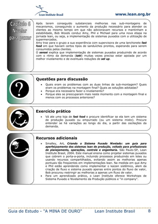 www.lean.org.br
Guia de Estudo - "A MINA DE OURO" Lean Institute Brasil 8
Questões para discussão
• Quais eram os problemas com as duas linhas de sub-montagem? Quais
eram os problemas na montagem final? Quais as soluções adotadas?
• Porque era necessário fazer o nivelamento?
• Porque eles se preocuparam mais neste momento com a montagem final e
menos com os processos anteriores?
Exercício prático
• Vá ate uma loja de fast food e procure identificar se ela tem um sistema
de produção puxado ou empurrado (ou um sistema misto). Procure
entender se há variações ao longo do dia, a partir das oscilações da
demanda.
Recursos adicionais
• Smalley, Art. Criando o Sistema Puxado Nivelado: um guia para
aperfeiçoamento dos sistemas lean de produção, voltado para profissionais
de planejamento, operações, controle e engenharia. São Paulo-SP, Lean
Institute Brasil, 2004. Este manual ensina como projetar sistemas puxados
que cobrem o porta-a-porta, incluindo processos produzindo em lotes ou
usando recursos compartilhados, evitando assim as melhorias apenas
pontuais tão freqüentes em implementações lean. Na medida em que Amy
e Phil estão aprendendo como implementar o kaizen sistêmico, alem da
criação de fluxo e sistema puxado apenas entre pontos do fluxo de valor,
Bob procurou restringir as melhorias a apenas um fluxo de valor.
• Para um aprendizado prático, o Lean Institute oferece Workshops de
Sistema Puxado e Nivelamento da Produção públicos e "in company".
Após terem conseguido substanciais melhorias nas sub-montagens de
mecanismos, conseguindo o aumento da produção necessário para atender os
clientes ao mesmo tempo em que não adicionavam recursos e mantinham a
estabilidade, Bob Woods conduz Amy, Phil e Michael para uma nova etapa na
jornada lean, ou seja, a implementação de sistemas puxados com a utilização de
supermercados.
Amy traz para o grupo a sua experiência com supervisora de uma lanchonete fast
food em que haviam certos tipos de sanduíches prontos, esperando para serem
consumidos pelos clientes.
O sensei explica que implementação de sistemas puxados produzindo de acordo
com o ritmo da demanda (takt) muitas vezes precisa estar apoiada por um
melhor nivelamento e de eventuais reduções de set up.
 