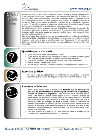 www.lean.org.br
Guia de Estudo - "A MINA DE OURO" Lean Institute Brasil 9
Questões para discussão
• Quais mudanças foram percebidas na fábrica?
• Quais foram as dificuldades encontradas com o sistema puxado? Quais
sãos requisitos para o sistema puxado funcionar efetivamente?
• Qual era o problema com a prática corrente com os fornecedores?
• Porque ocorreu a crise com Kevin?
• Houve alguma mudança no comportamento dos engenheiros de produto?
Exercício prático
• Vá até a área de recebimento de materiais de sua planta e procure
identificar qual o padrão de chegada (freqüência, tamanho de lotes etc).
Recursos adicionais
• Harris, Rick, Harris, Chris e Wilson, Earl. Fazendo Fluir os Materiais: um
guia lean de movimentação de materiais para profissionais de operações,
controle de produção e engenharia. São Paulo-SP, Lean Institute Brasil,
2004. Este manual mostra como apoiar o fluxo contínuo através do
fornecimento de materiais na hora certa e de forma otimizada. Através
dele, você aprenderá como elaborar o plano para cada parte (PPCP) e a
definir as rotas de entregas em toda a planta usando os conceitos de
trabalho padronizado de modo a garantir o abastecimento de materiais em
recorrer a enormes quantidades de estoques. À medida que Amy e Phil
progridem na implementação, deverão cuidar com muita atenção do fluxo
eficiente de materiais.
• Para um aprendizado prático, o Lean Institute oferece Workshops de
Fazendo Fluir os Materiais públicos e "in company".
Após muito esforço, Amy e Phil convencem Bob a retornar a fábrica, pois estavam
orgulhosos dos progressos conquistados. Ao chegarem lá, Bob não é tímido em
apontar todos os erros cometidos. Uma nova explicação sobre o kanban é feita e
um esclarecimento sobre o real propósito do kanban. O sensei desafia-os a
pensar no fluxo inteiro, desde a saída dos produtos até a chegada das matérias
primas. E também introduz o quadro do nivelamento ("heijunka board") para
definir como o trabalho iria ser distribuído mais suavemente.
Os problemas com Kevin Lorenz, o gerente de Logística continuam porque ele não
concorda e não aceita trabalhar no jeito novo. O retorno de Bob a fábrica duas
semanas após esta visita causa um grande conflito. Harry, um amigo de Bob,
humilha publicamente Kevin.
Esta crise levou Bob a assumir que os progressos estavam lentos, em particular
nos relacionados à logística e movimentação de materiais e que ele deveria se
envolver mais, sem o que a transformação lean fracassaria. E foi necessário
esclarecer os reais propósitos do kanban e a sua prática, um tema que fôra mal
entendido.
 
