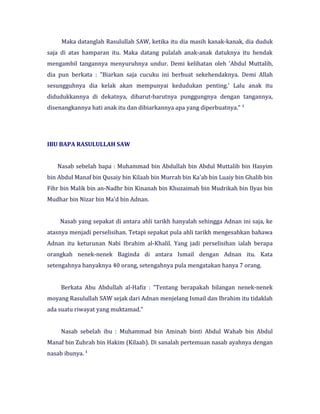 Maka datanglah Rasulullah SAW, ketika itu dia masih kanak-kanak, dia duduk
saja di atas hamparan itu. Maka datang pulalah anak-anak datuknya itu hendak
mengambil tangannya menyuruhnya undur. Demi kelihatan oleh 'Abdul Muttalib,
dia pun berkata : "Biarkan saja cucuku ini berbuat sekehendaknya. Demi Allah
sesungguhnya dia kelak akan mempunyai kedudukan penting.' Lalu anak itu
didudukkannya di dekatnya, dibarut-barutnya punggungnya dengan tangannya,
disenangkannya hati anak itu dan dibiarkannya apa yang diperbuatnya." 1
IBU BAPA RASULULLAH SAW
Nasab sebelah bapa : Muhammad bin Abdullah bin Abdul Muttalib bin Hasyim
bin Abdul Manaf bin Qusaiy bin Kilaab bin Murrah bin Ka'ab bin Luaiy bin Ghalib bin
Fihr bin Malik bin an-Nadhr bin Kinanah bin Khuzaimah bin Mudrikah bin Ilyas bin
Mudhar bin Nizar bin Ma'd bin Adnan.
Nasab yang sepakat di antara ahli tarikh hanyalah sehingga Adnan ini saja, ke
atasnya menjadi perselisihan. Tetapi sepakat pula ahli tarikh mengesahkan bahawa
Adnan itu keturunan Nabi Ibrahim al-Khalil. Yang jadi perselisihan ialah berapa
orangkah nenek-nenek Baginda di antara Ismail dengan Adnan itu. Kata
setengahnya banyaknya 40 orang, setengahnya pula mengatakan hanya 7 orang.
Berkata Abu Abdullah al-Hafiz : "Tentang berapakah bilangan nenek-nenek
moyang Rasulullah SAW sejak dari Adnan menjelang Ismail dan Ibrahim itu tidaklah
ada suatu riwayat yang muktamad."
Nasab sebelah ibu : Muhammad bin Aminah binti Abdul Wahab bin Abdul
Manaf bin Zuhrah bin Hakim (Kilaab). Di sanalah pertemuan nasab ayahnya dengan
nasab ibunya. 1
 