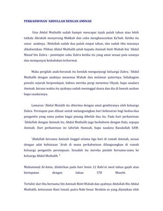PERKAHWINAN 'ABDULLAH DENGAN AMINAH
Usia Abdul Muthalib sudah hampir mencapai tujuh puluh tahun atau lebih
tatkala Abrahah menyerang Makkah dan cuba menghancurkan Ka'bah. Ketika itu
umur anaknya, 'Abdullah sudah dua puluh empat tahun, dan sudah tiba masanya
dikahwinkan. Pilihan Abdul Muthalib jatuh kepada Aminah binti Wahab bin 'Abdul
Manaf bin Zuhra - pemimpin suku Zuhra ketika itu yang amat sesuai pula usianya
dan mempunyai kedudukan terhormat.
Maka pergilah anak-beranak itu hendak mengunjungi keluarga Zuhra. 'Abdul
Muthalib dengan anaknya menemui Wahab dan melamar puterinya. Sebahagian
penulis sejarah berpendapat, bahwa mereka pergi menemui Uhyab, bapa saudara
Aminah, kerana waktu itu ayahnya sudah meninggal dunia dan dia di bawah asuhan
bapa saudaranya.
Lamaran 'Abdul Mutalib itu diterima dengan amat gembiranya oleh keluarga
Zuhra. Persiapan pun dibuat untuk melangsungkan hari kebesaran bagi kedua-dua
pengantin yang sama padan bagai pinang dibelah dua itu. Pada hari perkawinan
'Abdullah dengan Aminah itu, Abdul Muthalib juga berkahwin dengan Hala, sepupu
Aminah. Dari perkawinan ini lahirlah Hamzah, bapa saudara Rasulullah SAW.
'Abdullah bersama Aminah tinggal selama tiga hari di rumah Aminah, sesuai
dengan adat kebiasaan 'Arab di mana perkahwinan dilangsungkan di rumah
keluarga pengantin perempuan. Sesudah itu mereka pindah bersama-sama ke
keluarga Abdul Muthalib. 5
Muhammad Al-Amin, dilahirkan pada hari Senin 12 Rabi'ul awal tahun gajah atau
bertepatan dengan tahun 570 Masehi.
Terlahir dari Ibu bernama Siti Aminah Binti Wahab dan ayahnya Abdullah Bin Abdul
Muthalib, keturunan Bani Ismail, putra Nabi besar Ibrahim as yang dijanjikan oleh
 