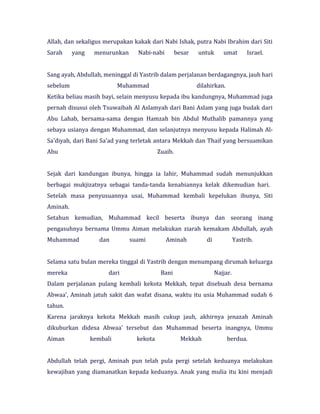 Allah, dan sekaligus merupakan kakak dari Nabi Ishak, putra Nabi Ibrahim dari Siti
Sarah yang menurunkan Nabi-nabi besar untuk umat Israel.
Sang ayah, Abdullah, meninggal di Yastrib dalam perjalanan berdagangnya, jauh hari
sebelum Muhammad dilahirkan.
Ketika beliau masih bayi, selain menyusu kepada ibu kandungnya, Muhammad juga
pernah disusui oleh Tsuwaibah Al Aslamyah dari Bani Aslam yang juga budak dari
Abu Lahab, bersama-sama dengan Hamzah bin Abdul Muthalib pamannya yang
sebaya usianya dengan Muhammad, dan selanjutnya menyusu kepada Halimah Al-
Sa'diyah, dari Bani Sa'ad yang terletak antara Mekkah dan Thaif yang bersuamikan
Abu Zuaib.
Sejak dari kandungan ibunya, hingga ia lahir, Muhammad sudah menunjukkan
berbagai mukjizatnya sebagai tanda-tanda kenabiannya kelak dikemudian hari.
Setelah masa penyusuannya usai, Muhammad kembali kepelukan ibunya, Siti
Aminah.
Setahun kemudian, Muhammad kecil beserta ibunya dan seorang inang
pengasuhnya bernama Ummu Aiman melakukan ziarah kemakam Abdullah, ayah
Muhammad dan suami Aminah di Yastrib.
Selama satu bulan mereka tinggal di Yastrib dengan menumpang dirumah keluarga
mereka dari Bani Najjar.
Dalam perjalanan pulang kembali kekota Mekkah, tepat disebuah desa bernama
Abwaa', Aminah jatuh sakit dan wafat disana, waktu itu usia Muhammad sudah 6
tahun.
Karena jaraknya kekota Mekkah masih cukup jauh, akhirnya jenazah Aminah
dikuburkan didesa Abwaa' tersebut dan Muhammad beserta inangnya, Ummu
Aiman kembali kekota Mekkah berdua.
Abdullah telah pergi, Aminah pun telah pula pergi setelah keduanya melakukan
kewajiban yang diamanatkan kepada keduanya. Anak yang mulia itu kini menjadi
 
