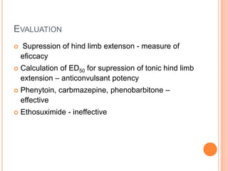 EVALUATION
 Supression of hind limb extenson - measure of
eficcacy
 Calculation of ED50 for supression of tonic hind limb
extension – anticonvulsant potency
 Phenytoin, carbmazepine, phenobarbitone –
effective
 Ethosuximide - ineffective
 