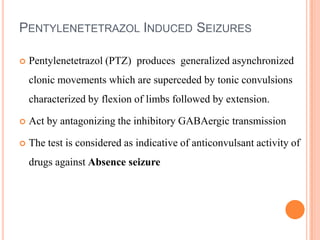 PENTYLENETETRAZOL INDUCED SEIZURES
 Pentylenetetrazol (PTZ) produces generalized asynchronized
clonic movements which are superceded by tonic convulsions
characterized by flexion of limbs followed by extension.
 Act by antagonizing the inhibitory GABAergic transmission
 The test is considered as indicative of anticonvulsant activity of
drugs against Absence seizure
 