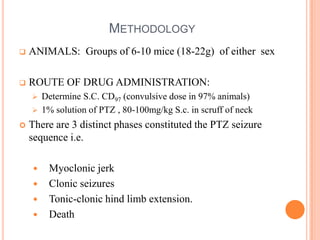METHODOLOGY
 ANIMALS: Groups of 6-10 mice (18-22g) of either sex
 ROUTE OF DRUG ADMINISTRATION:
 Determine S.C. CD97 (convulsive dose in 97% animals)
 1% solution of PTZ , 80-100mg/kg S.c. in scruff of neck
 There are 3 distinct phases constituted the PTZ seizure
sequence i.e.
 Myoclonic jerk
 Clonic seizures
 Tonic-clonic hind limb extension.
 Death
 