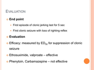 EVALUATION
 End point
 First episode of clonic jerking last for 5 sec
 First clonic seizure with loss of righting reflex
 Evaluation
 Efficacy: measured by ED50 for suppression of clonic
seizure
 Ethosuximide, valproate – effective
 Phenytoin, Carbamazepine – not effective
 