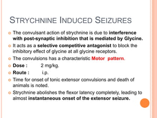 STRYCHNINE INDUCED SEIZURES
 The convulsant action of strychnine is due to interference
with post-synaptic inhibition that is mediated by Glycine.
 It acts as a selective competitive antagonist to block the
inhibitory effect of glycine at all glycine receptors.
 The convulsions has a characteristic Motor pattern.
 Dose : 2 mg/kg.
 Route : i.p.
 Time for onset of tonic extensor convulsions and death of
animals is noted.
 Strychnine abolishes the flexor latency completely, leading to
almost instantaneous onset of the extensor seizure.
 