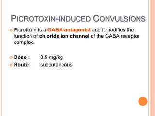 PICROTOXIN-INDUCED CONVULSIONS
 Picrotoxin is a and it modifies the
function of chloride ion channel of the GABA receptor
complex.
 Dose : 3.5 mg/kg
 Route : subcutaneous
 