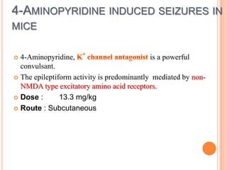 4-AMINOPYRIDINE INDUCED SEIZURES IN
MICE
 4-Aminopyridine, is a powerful
convulsant.
 The epileptiform activity is predominantly mediated by non-
NMDA type excitatory amino acid receptors.
 Dose : 13.3 mg/kg
 Route : Subcutaneous
 