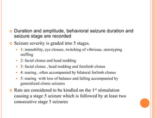  Duration and amplitude, behavioral seizure duration and
seizure stage are recorded
 Seizure severity is graded into 5 stages.
 1: immobility, eye closure, twitching of vibrissae, sterotyping
sniffing
 2: facial clonus and head nodding
 3: facial clonus , head nodding and forelimb clonus
 4: rearing , often accompanied by bilateral forlimb clonus
 5: rearing with loss of balance and falling accompanied by
generalized clonic seizures
 Rats are considered to be kindled on the 1st stimulation
causing a stage 5 seizure which is followed by at least two
consecutive stage 5 seizures
 