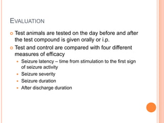 EVALUATION
 Test animals are tested on the day before and after
the test compound is given orally or i.p.
 Test and control are compared with four different
measures of efficacy
 Seizure latency – time from stimulation to the first sign
of seizure activity
 Seizure severity
 Seizure duration
 After discharge duration
 