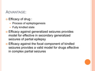 ADVANTAGE:
 Efficacy of drug :
 Process of epileptogenesis
 Fully kindled state
 Efficacy against generalized seizures provides
model for effective in secondary generalized
seizures of partial epilepsy
 Efficacy against the focal component of kindled
seizures provides a valid model for drugs effective
in complex partial seizures
 