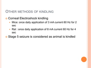 OTHER METHODS OF KINDLING
 Corneal Electroshock kindling
 Mice: once daily application of 3 mA current 60 Hz for 2
sec
 Rat : once daily application of 8 mA current 60 Hz for 4
sec
 Stage 5 seizure is considered as animal is kindled
 