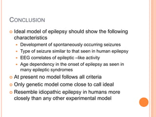 CONCLUSION
 Ideal model of epilepsy should show the following
characteristics
 Development of spontaneously occurring seizures
 Type of seizure similar to that seen in human epilepsy
 EEG correlates of epileptic –like activity
 Age dependency in the onset of epilepsy as seen in
many epileptic syndromes
 At present no model follows all criteria
 Only genetic model come close to call ideal
 Resemble idiopathic epilepsy in humans more
closely than any other experimental model
 