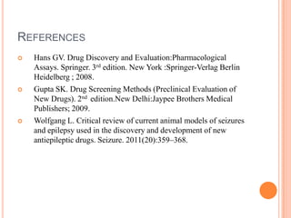 REFERENCES
 Hans GV. Drug Discovery and Evaluation:Pharmacological
Assays. Springer. 3rd edition. New York :Springer-Verlag Berlin
Heidelberg ; 2008.
 Gupta SK. Drug Screening Methods (Preclinical Evaluation of
New Drugs). 2nd edition.New Delhi:Jaypee Brothers Medical
Publishers; 2009.
 Wolfgang L. Critical review of current animal models of seizures
and epilepsy used in the discovery and development of new
antiepileptic drugs. Seizure. 2011(20):359–368.
 