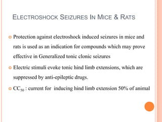 ELECTROSHOCK SEIZURES IN MICE & RATS
 Protection against electroshock induced seizures in mice and
rats is used as an indication for compounds which may prove
effective in Generalized tonic clonic seizures
 Electric stimuli evoke tonic hind limb extensions, which are
suppressed by anti-epileptic drugs.
 CC50 : current for inducing hind limb extension 50% of animal
 