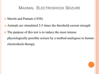 MAXIMAL ELECTROSHOCK SEIZURE
 Merritt and Putnam (1938)
 Animals are stimulated 2-5 times the threshold current strength
 The purpose of this test is to induce the most intense
physiologically possible seizure by a method analogous to human
electroshock therapy.
 