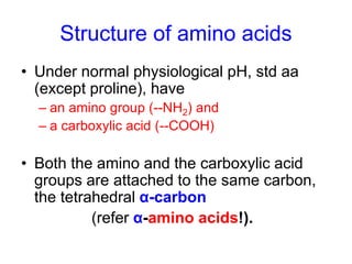 Structure of amino acids 
• Under normal physiological pH, std aa 
(except proline), have 
– an amino group (--NH2) and 
– a carboxylic acid (--COOH) 
• Both the amino and the carboxylic acid 
groups are attached to the same carbon, 
the tetrahedral α-carbon 
(refer α-amino acids!). 
 
