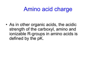 Amino acid charge 
• As in other organic acids, the acidic 
strength of the carboxyl, amino and 
ionizable R-groups in amino acids is 
defined by the pK. 
 
