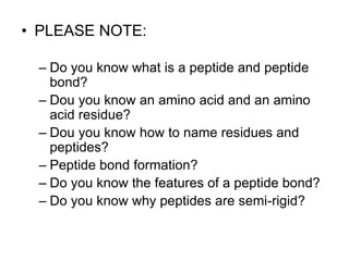 • PLEASE NOTE: 
– Do you know what is a peptide and peptide 
bond? 
– Dou you know an amino acid and an amino 
acid residue? 
– Dou you know how to name residues and 
peptides? 
– Peptide bond formation? 
– Do you know the features of a peptide bond? 
– Do you know why peptides are semi-rigid? 
 