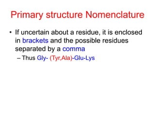 Primary structure Nomenclature 
• If uncertain about a residue, it is enclosed 
in brackets and the possible residues 
separated by a comma 
– Thus Gly- (Tyr,Ala)-Glu-Lys 
 