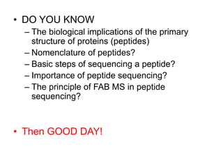 • DO YOU KNOW 
– The biological implications of the primary 
structure of proteins (peptides) 
– Nomenclature of peptides? 
– Basic steps of sequencing a peptide? 
– Importance of peptide sequencing? 
– The principle of FAB MS in peptide 
sequencing? 
• Then GOOD DAY! 
