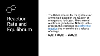 Reaction
Rate and
Equilibrium
• The Haber process for the synthesis of
ammonia is based on the reaction of
nitrogen and hydrogen. The chemical
reaction is given below. Notably, in this
process, the reaction is an exothermic
reaction one where there is a release
of energy.
• N2(g) + 3H2(g) → 2NH3(g)
 