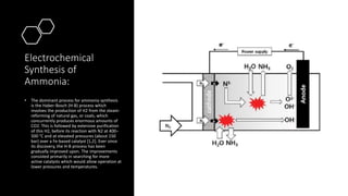 Electrochemical
Synthesis of
Ammonia:
• The dominant process for ammonia synthesis
is the Haber-Bosch (H-B) process which
involves the production of H2 from the steam-
reforming of natural gas, or coals, which
concurrently produces enormous amounts of
CO2. This is followed by extensive purification
of this H2, before its reaction with N2 at 400–
500 °C and at elevated pressures (about 150
bar) over a Fe-based catalyst [1,2]. Ever since
its discovery, the H-B process has been
gradually improved upon. The improvements
consisted primarily in searching for more
active catalysts which would allow operation at
lower pressures and temperatures.
 