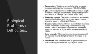 Biological
Problems /
Difficulties:
• Temperature: Toxicity of ammonia (as total ammonia)
increases as temperature increases (U.S. EPA 1999).
• pH: Ammonia concentration and toxicity increases as pH
increases, although less ammonia is required to produce
toxic effects at lower pH (IPCS 1986, Wurts 2003).
• Dissolved oxygen: Oxygen is consumed as ammonia is
oxidized (nitrification), and low oxygen levels increase
ammonia levels by inhibiting nitrification.
• Season: Total ammonia-nitrogen concentration in surface
waters tends to be lower during summer than during
winter. This is due to uptake by plants and decreased
ammonia solubility at higher water temperatures (IPCS
1986).
• Ionic strength: Tolerance to ammonia can increase with
an increase in ionic strength or salinity (Sampaio et al.
2002).
• Sediments: Fine sediments tend to generate ammonia
due to low oxygen levels and high organic matter.
 
