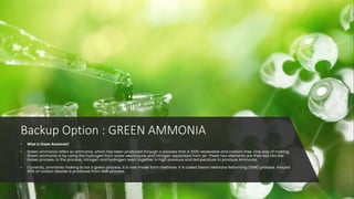 Backup Option : GREEN AMMONIA
• What is Green Ammonia?
• Green ammonia refers to ammonia, which has been produced through a process that is 100% renewable and carbon-free. One way of making
Green Ammonia is by using the hydrogen from water electrolysis and nitrogen separated from air. These two elements are then fed into the
Haber process. In the process, nitrogen and hydrogen react together in high pressure and temperature to produce Ammonia.
• Currently, ammonia making is not a green process. It is now made from methane. It is called Steam Methane Reforming (SMR) process. Around
90% of carbon dioxide is produced from SMR process.
 