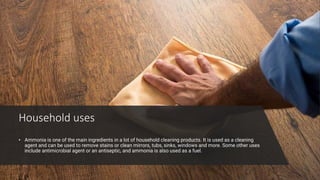 Household uses
• Ammonia is one of the main ingredients in a lot of household cleaning products. It is used as a cleaning
agent and can be used to remove stains or clean mirrors, tubs, sinks, windows and more. Some other uses
include antimicrobial agent or an antiseptic, and ammonia is also used as a fuel.
 
