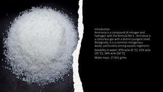 Introduction
Ammonia is a compound of nitrogen and
hydrogen with the formula NH 3 . Ammonia is
a colourless gas with a distinct pungent smell.
Biologically, it is a common nitrogenous
waste, particularly among aquatic organisms
 