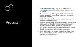 Process :
1. First, we take nitrogen gas from the air and combine it
with hydrogen atom obtained from natural gas in the ratio 1:3
by volume.
2. The gases are passed through four beds of catalyst, with
cooling takes place in each pass. This is done to maintain
equilibrium constant.
3. While different levels of conversion occur in each pass where
unreacted gases are recycled.
4. Normally an iron catalyst is used in the process, and the whole
procedure is conducted by maintaining a temperature of
around 400 – 450oC and a pressure of 150 – 200 atm.
5. The process also involves steps like shift conversion, carbon
dioxide removal, steam reforming, and methanation.
6. In the final stage of the process, the ammonia gas is cooled
down to form a liquid solution which is then collected and
stored in storage containers.
 