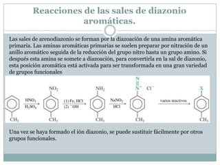 Reacciones de las sales de diazonio
                    aromáticas.
Las sales de arenodiazonio se forman por la diazoación de una amina aromática
primaria. Las aminas aromáticas primarias se suelen preparar por nitración de un
anillo aromático seguida de la reducción del grupo nitro hasta un grupo amino. Si
después esta amina se somete a diazoación, para convertirla en la sal de diazonio,
esta posición aromática está activada para ser transformada en una gran variedad
de grupos funcionales




Una vez se haya formado el ión diazonio, se puede sustituir fácilmente por otros
grupos funcionales.
 