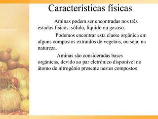 Características físicas
        Aminas podem ser encontradas nos três
estados físicos: sólido, líquido ou gasoso.
         Podemos encontrar esta classe orgânica em
alguns compostos extraídos de vegetais, ou seja, na
natureza.
         Aminas são consideradas bases
orgânicas, devido ao par eletrônico disponível no
átomo de nitrogênio presente nestes compostos
 
