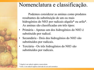Nomenclatura e classificação.
       Podemos considerar as aminas como produtos
  resultantes da substituição de um ou mais
  hidrogênios do NH3 por radicais alquila* ou arila*.
  As aminas são classificadas em três tipos:
• Primária - Apenas um dos hidrogênios do NH3 é
  substituído por radical.
• Secundária - Dois dos hidrogênios do NH3 são
  substituídos por radicais.
• Terciária - Os três hidrogênios do NH3 são
  substituídos por radicais.



* Alquila é um radical orgânico monovalente.
* Arila: é um radical orgânico derivado de um anel aromático
 